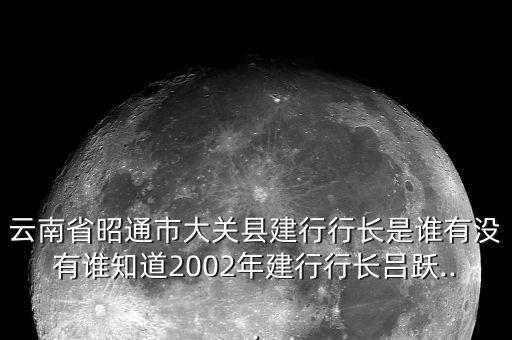 云南省昭通市大關(guān)縣建行行長(zhǎng)是誰(shuí)有沒有誰(shuí)知道2002年建行行長(zhǎng)呂躍...