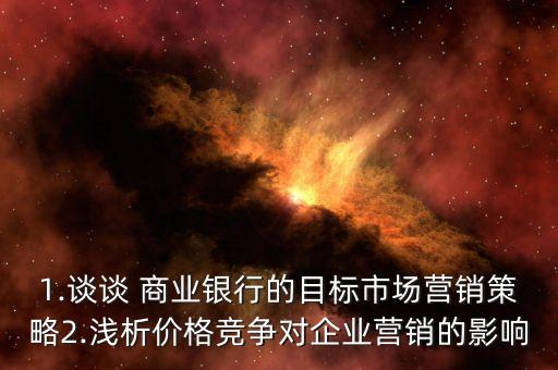 1.談?wù)?商業(yè)銀行的目標(biāo)市場營銷策略2.淺析價(jià)格競爭對(duì)企業(yè)營銷的影響