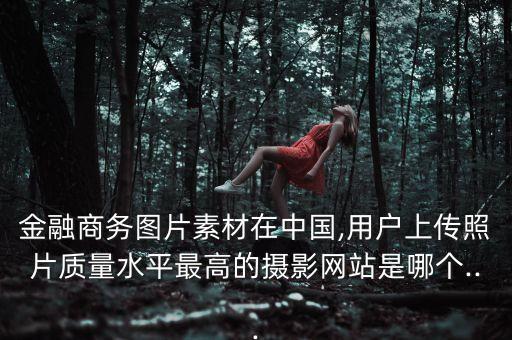 金融商務(wù)圖片素材在中國(guó),用戶上傳照片質(zhì)量水平最高的攝影網(wǎng)站是哪個(gè)...