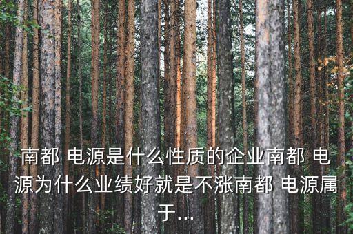 南都 電源是什么性質(zhì)的企業(yè)南都 電源為什么業(yè)績好就是不漲南都 電源屬于...