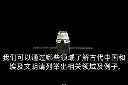 我們可以通過哪些領(lǐng)域了解古代中國和 埃及文明請(qǐng)列舉出相關(guān)領(lǐng)域及例子...