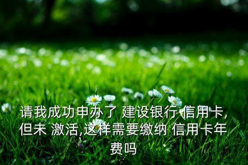 請我成功申辦了 建設銀行 信用卡,但未 激活,這樣需要繳納 信用卡年費嗎