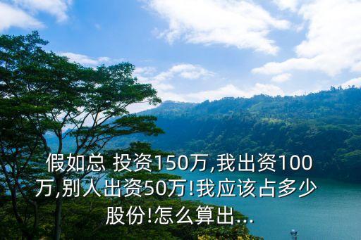 假如總 投資150萬,我出資100萬,別人出資50萬!我應該占多少 股份!怎么算出...