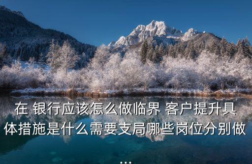 在 銀行應(yīng)該怎么做臨界 客戶提升具體措施是什么需要支局哪些崗位分別做...