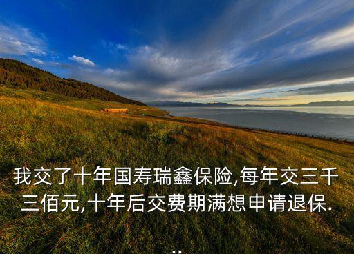 我交了十年國壽瑞鑫保險,每年交三千三佰元,十年后交費期滿想申請退保...
