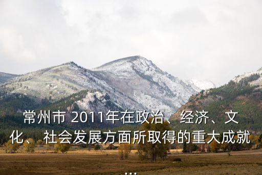 常州市 2011年在政治、經(jīng)濟(jì)、文化、 社會(huì)發(fā)展方面所取得的重大成就...