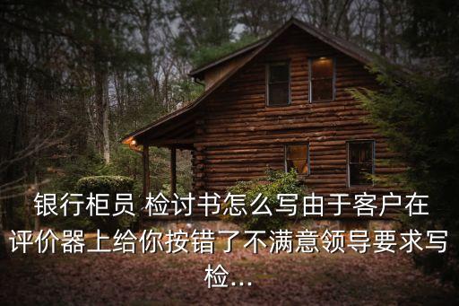  銀行柜員 檢討書怎么寫由于客戶在評(píng)價(jià)器上給你按錯(cuò)了不滿意領(lǐng)導(dǎo)要求寫檢...