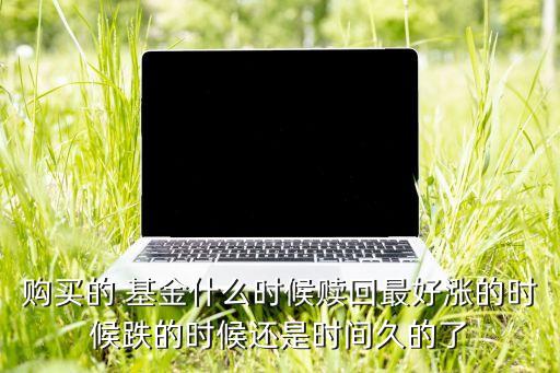 購買的 基金什么時候贖回最好漲的時候跌的時候還是時間久的了