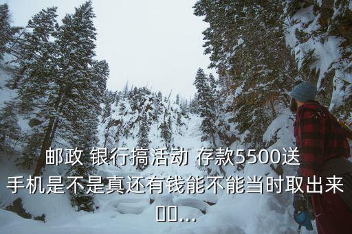 郵政 銀行搞活動 存款5500送 手機(jī)是不是真還有錢能不能當(dāng)時(shí)取出來??...