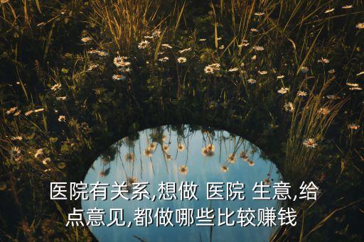  醫(yī)院有關(guān)系,想做 醫(yī)院 生意,給點(diǎn)意見(jiàn),都做哪些比較賺錢(qián)