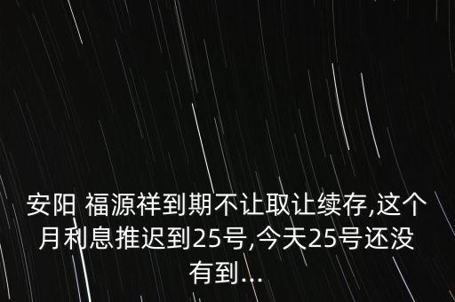 安陽 福源祥到期不讓取讓續(xù)存,這個(gè)月利息推遲到25號,今天25號還沒有到...