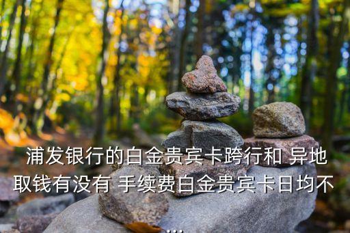  浦發(fā)銀行的白金貴賓卡跨行和 異地取錢有沒(méi)有 手續(xù)費(fèi)白金貴賓卡日均不...