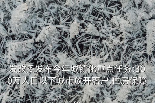 發(fā)改委發(fā)布今年城鎮(zhèn)化重點任務(wù):300萬人口以下城市放開落戶,住房保障...