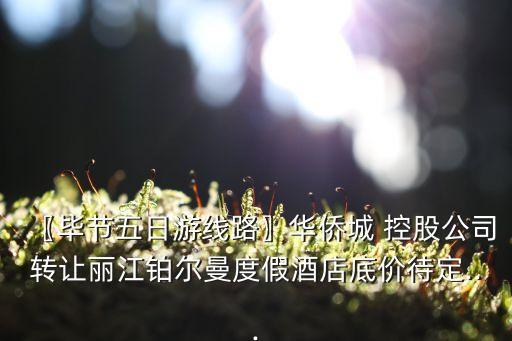 〖畢節(jié)五日游線路〗華僑城 控股公司轉(zhuǎn)讓麗江鉑爾曼度假酒店底價待定...