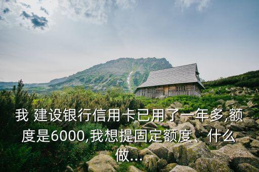我 建設(shè)銀行信用卡已用了一年多,額度是6000,我想提固定額度、什么做...