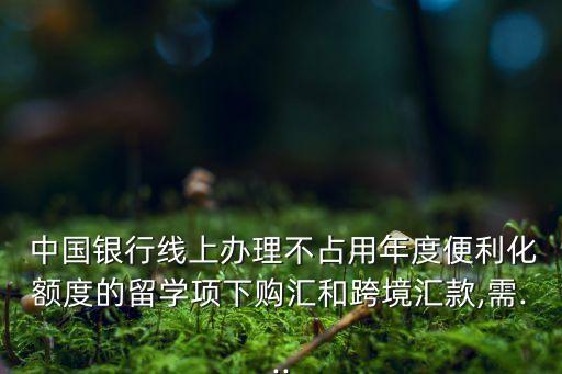  中國(guó)銀行線上辦理不占用年度便利化額度的留學(xué)項(xiàng)下購(gòu)匯和跨境匯款,需...