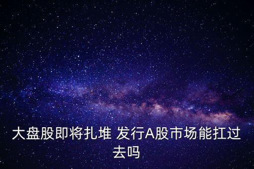 大盤股即將扎堆 發(fā)行A股市場(chǎng)能扛過(guò)去嗎
