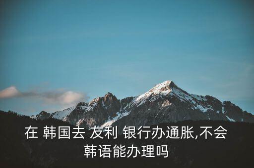 在 韓國(guó)去 友利 銀行辦通脹,不會(huì)韓語能辦理嗎