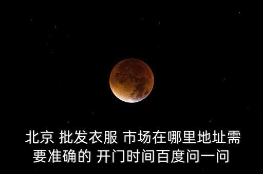  北京 批發(fā)衣服 市場(chǎng)在哪里地址需要準(zhǔn)確的 開(kāi)門(mén)時(shí)間百度問(wèn)一問(wèn)