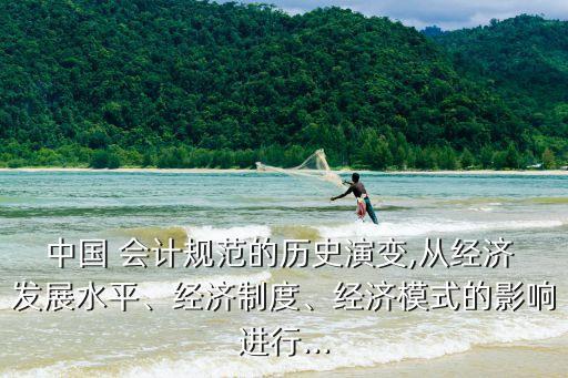 中國 會計(jì)規(guī)范的歷史演變,從經(jīng)濟(jì) 發(fā)展水平、經(jīng)濟(jì)制度、經(jīng)濟(jì)模式的影響進(jìn)行...