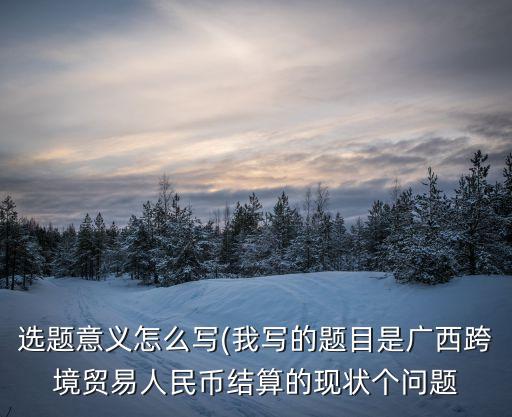選題意義怎么寫(xiě)(我寫(xiě)的題目是廣西跨境貿(mào)易人民幣結(jié)算的現(xiàn)狀個(gè)問(wèn)題