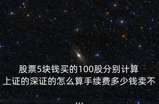  股票5塊錢(qián)買(mǎi)的100股分別計(jì)算 上證的深證的怎么算手續(xù)費(fèi)多少錢(qián)賣(mài)不...
