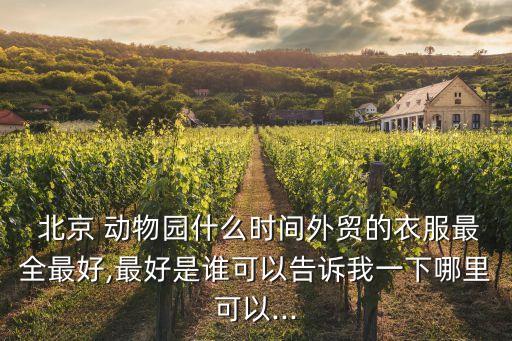  北京 動(dòng)物園什么時(shí)間外貿(mào)的衣服最全最好,最好是誰(shuí)可以告訴我一下哪里可以...