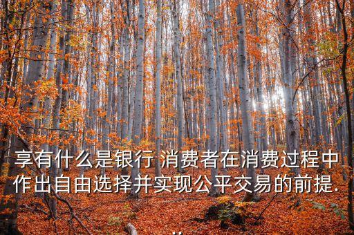 享有什么是銀行 消費者在消費過程中作出自由選擇并實現(xiàn)公平交易的前提...