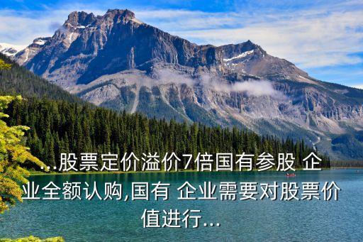 ...股票定價(jià)溢價(jià)7倍國有參股 企業(yè)全額認(rèn)購,國有 企業(yè)需要對(duì)股票價(jià)值進(jìn)行...