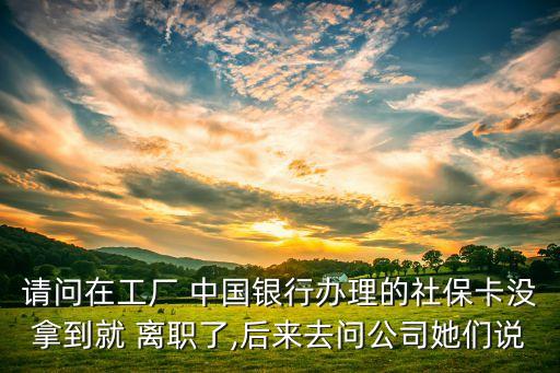 請問在工廠 中國銀行辦理的社?？]拿到就 離職了,后來去問公司她們說