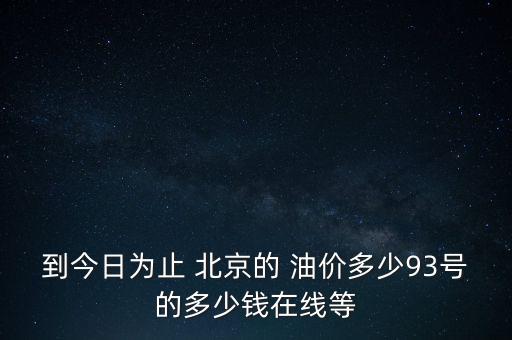 到今日為止 北京的 油價(jià)多少93號(hào)的多少錢在線等