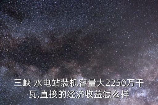 三峽 水電站裝機(jī)容量大2250萬(wàn)千瓦,直接的經(jīng)濟(jì)收益怎么樣