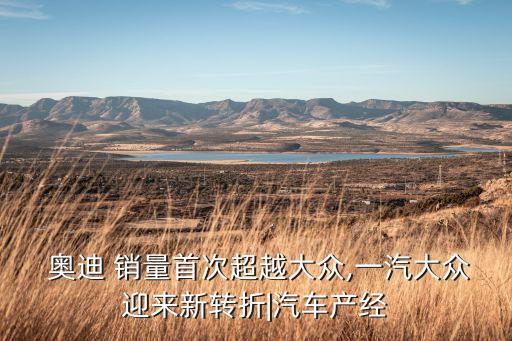  奧迪 銷量首次超越大眾,一汽大眾迎來新轉折|汽車產經
