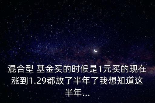 混合型 基金買的時候是1元買的現(xiàn)在漲到1.29都放了半年了我想知道這半年...