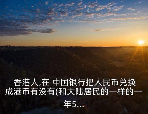  香港人,在 中國(guó)銀行把人民幣兌換成港幣有沒有(和大陸居民的一樣的一年5...