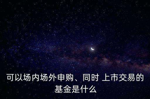可以場內(nèi)場外申購、同時 上市交易的 基金是什么