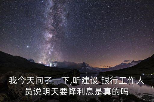我今天問(wèn)了一下,聽建設(shè) 銀行工作人員說(shuō)明天要降利息是真的嗎