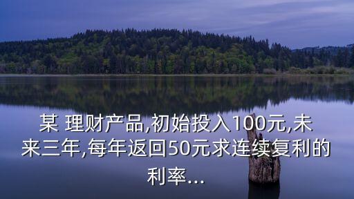 某 理財(cái)產(chǎn)品,初始投入100元,未來三年,每年返回50元求連續(xù)復(fù)利的利率...