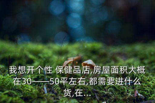 我想開個性 保健品店,房屋面積大概在30——50平左右,都需要進什么貨,在...