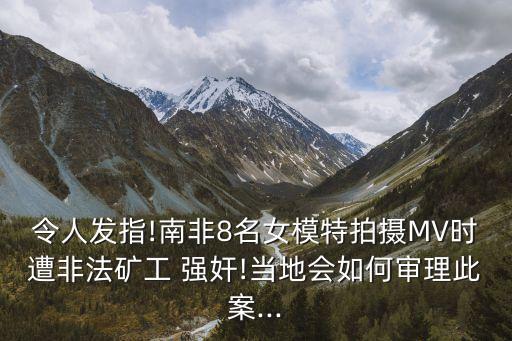 令人發(fā)指!南非8名女模特拍攝MV時遭非法礦工 強奸!當?shù)貢绾螌徖泶税?..