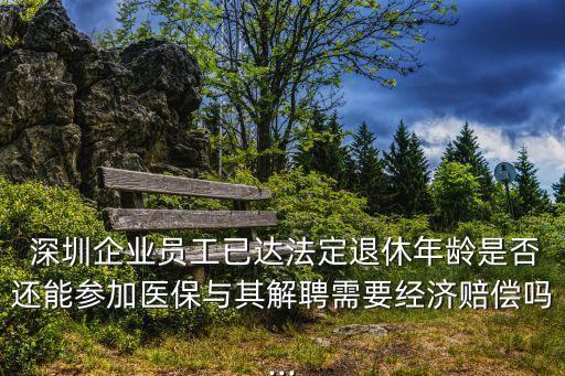  深圳企業(yè)員工已達法定退休年齡是否還能參加醫(yī)保與其解聘需要經濟賠償嗎...