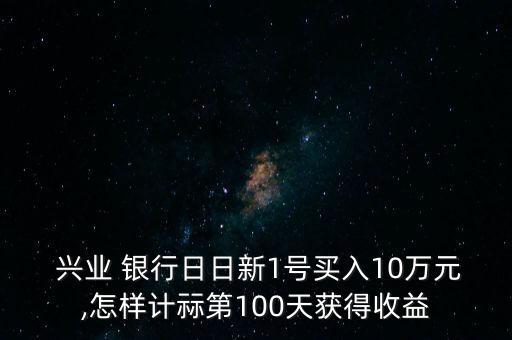  興業(yè) 銀行日日新1號買入10萬元,怎樣計(jì)祘第100天獲得收益