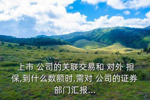  上市 公司的關(guān)聯(lián)交易和 對(duì)外 擔(dān)保,到什么數(shù)額時(shí),需對(duì) 公司的證券部門(mén)匯報(bào)...