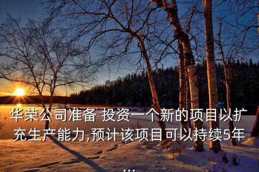 華榮公司準(zhǔn)備 投資一個新的項目以擴(kuò)充生產(chǎn)能力,預(yù)計該項目可以持續(xù)5年...