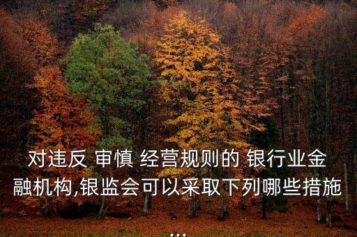 對違反 審慎 經(jīng)營規(guī)則的 銀行業(yè)金融機(jī)構(gòu),銀監(jiān)會(huì)可以采取下列哪些措施...