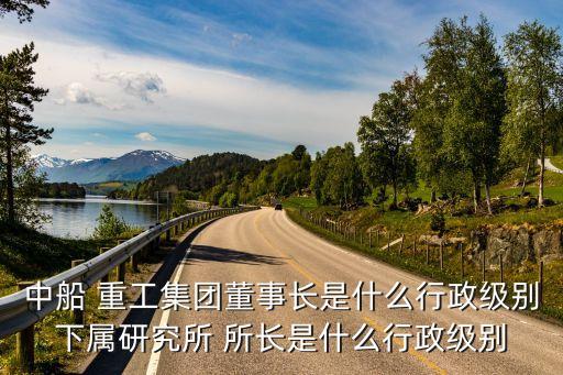 中船 重工集團(tuán)董事長(zhǎng)是什么行政級(jí)別下屬研究所 所長(zhǎng)是什么行政級(jí)別