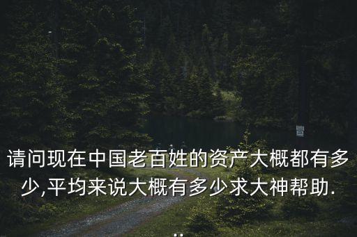 請問現(xiàn)在中國老百姓的資產大概都有多少,平均來說大概有多少求大神幫助...