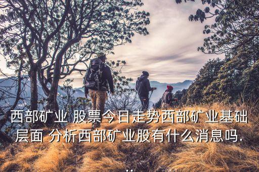 西部礦業(yè) 股票今日走勢西部礦業(yè)基礎(chǔ)層面 分析西部礦業(yè)股有什么消息嗎...