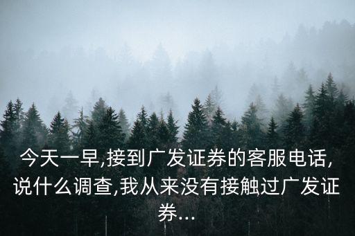 今天一早,接到廣發(fā)證券的客服電話,說什么調查,我從來沒有接觸過廣發(fā)證券...