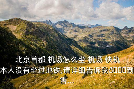  北京首都 機場怎么坐 機場 快軌本人沒有坐過地鐵,請詳細告訴我?到售...